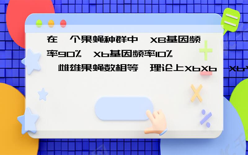 在一个果蝇种群中,XB基因频率90%,Xb基因频率10%,雌雄果蝇数相等,理论上XbXb、XbY基因型频率分别是结果为什么·乘1/2