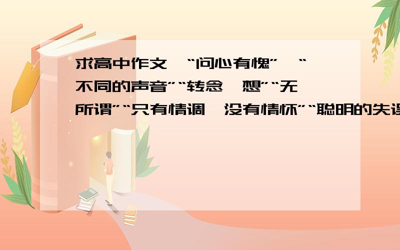 求高中作文,“问心有愧”,“不同的声音”“转念一想”“无所谓”“只有情调,没有情怀”“聪明的失误”①以“问心有愧”为题写一篇不适于800字的文章.要求角度自选,立意自定,诗歌除外,