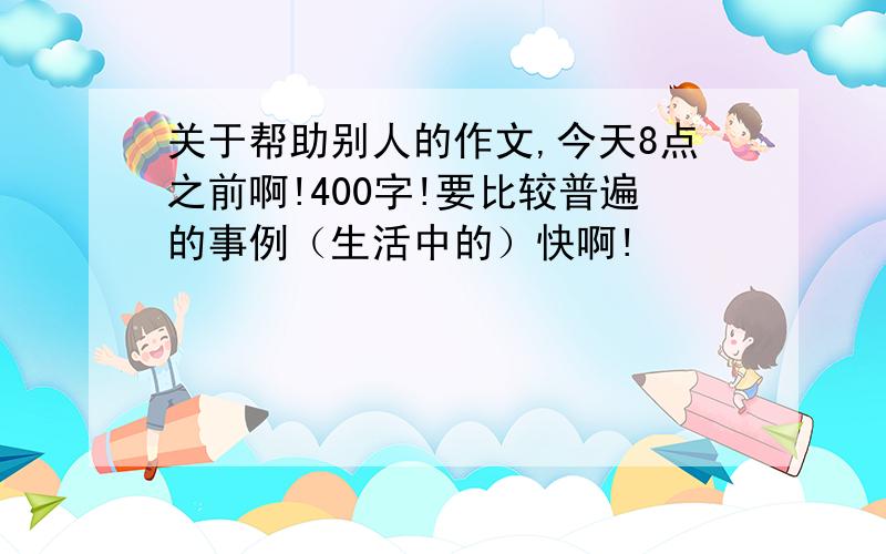 关于帮助别人的作文,今天8点之前啊!400字!要比较普遍的事例（生活中的）快啊!