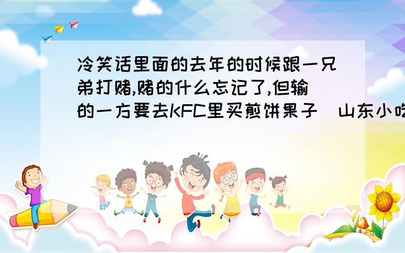 冷笑话里面的去年的时候跟一兄弟打赌,赌的什么忘记了,但输的一方要去KFC里买煎饼果子（山东小吃 ）.很不幸我输了,于是鼓起万分勇气,憋着脸,走到一个很PL的服务员MM前面：“请问,有煎饼