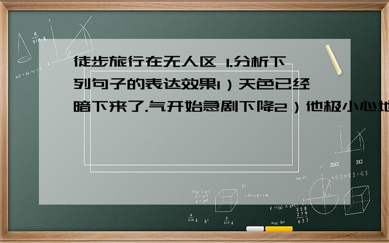 徒步旅行在无人区 1.分析下列句子的表达效果1）天色已经暗下来了.气开始急剧下降2）他极小心地挪动着步子.用力用自己的手脚抓稳岩石现在就要!