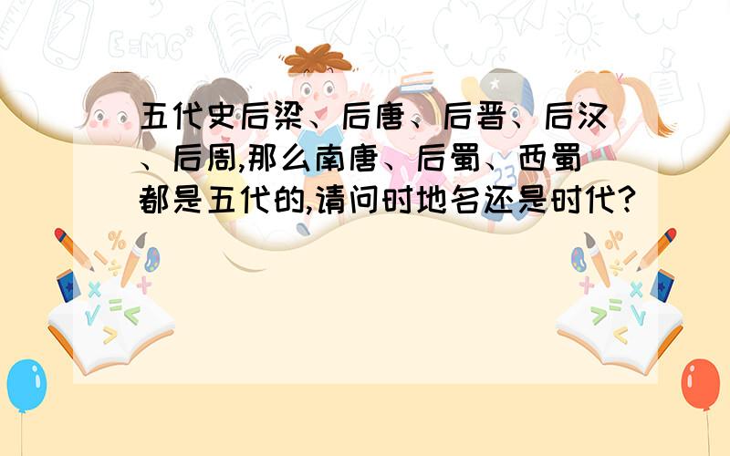 五代史后梁、后唐、后晋、后汉、后周,那么南唐、后蜀、西蜀都是五代的,请问时地名还是时代?