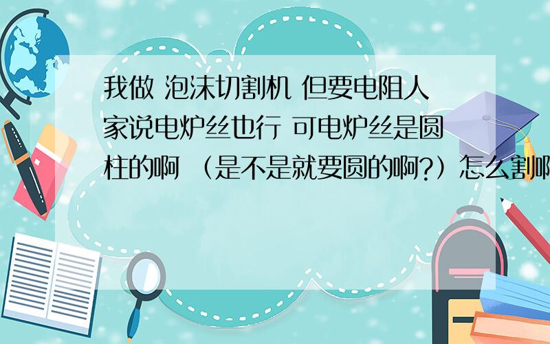 我做 泡沫切割机 但要电阻人家说电炉丝也行 可电炉丝是圆柱的啊 （是不是就要圆的啊?）怎么割啊 顺便说下