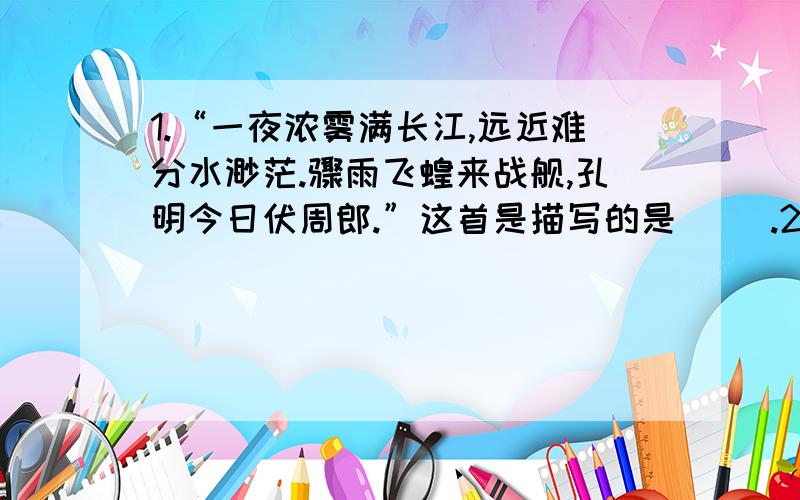 1.“一夜浓雾满长江,远近难分水渺茫.骤雨飞蝗来战舰,孔明今日伏周郎.”这首是描写的是（ ）.2.《草船借箭》是根据我国著名古典历史小说（三国演义）中有关情节改编的.作者（罗贯中）,