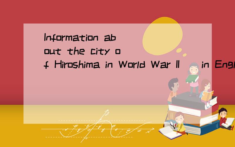 Information about the city of Hiroshima in World War II ( in English only )Please help me find some information about the city of Hiroshima in World War II ( in English only ) Thanks!