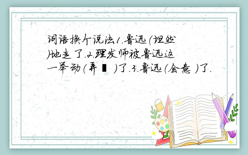 词语换个说法1.鲁迅（坦然 ）地走了.2.理发师被鲁迅这一举动（弄懵 ）了.3.鲁迅（会意 ）了.