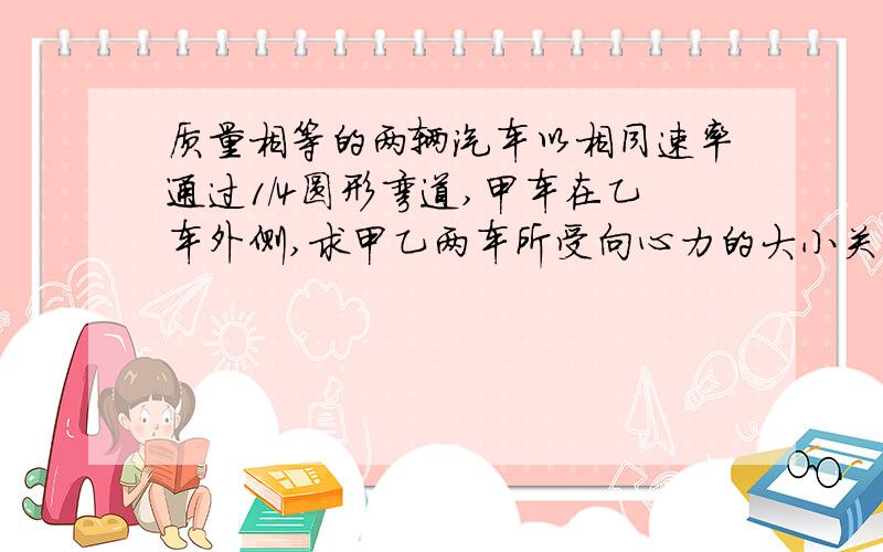 质量相等的两辆汽车以相同速率通过1/4圆形弯道,甲车在乙车外侧,求甲乙两车所受向心力的大小关系