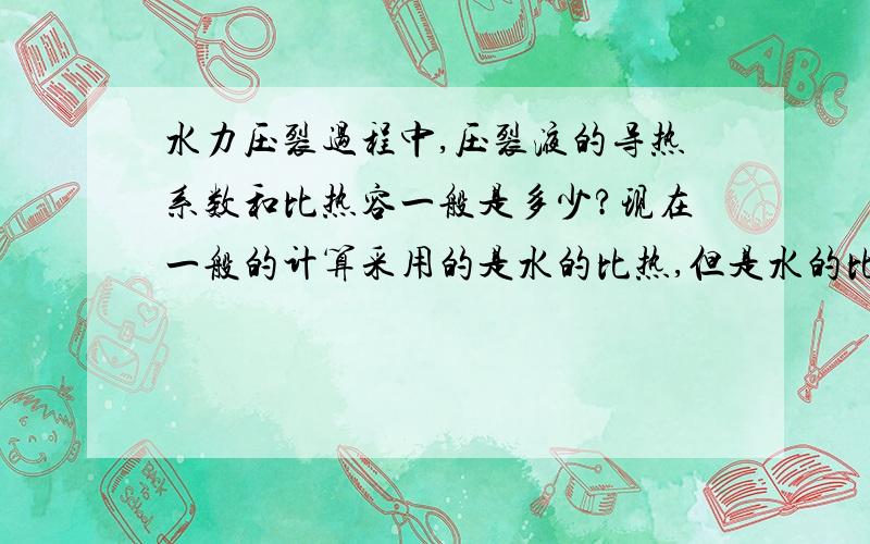 水力压裂过程中,压裂液的导热系数和比热容一般是多少?现在一般的计算采用的是水的比热,但是水的比热好像跟时间也是有关系的,不知道在十多度条件下,水的比热是多少?请大虾指教!