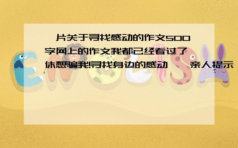 一片关于寻找感动的作文500字网上的作文我都已经看过了,休想骗我!寻找身边的感动——亲人提示：要表达出真情实感,还要贴题,不能跑题.围绕感动（也就是中心是感动）.可写爸爸接送我们