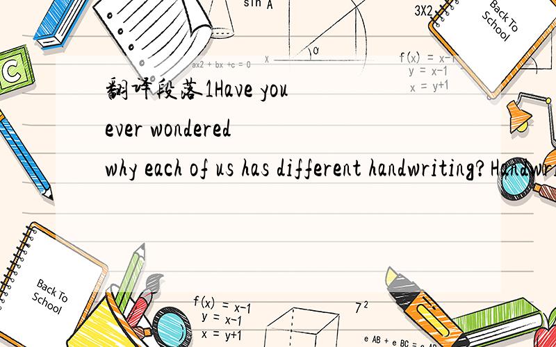 翻译段落1Have you ever wondered why each of us has different handwriting?Handwriting,also known as brain writing,is as individual to the person as fingerprints.Occupations,relationships,personal problems as well as health-related issues can be id