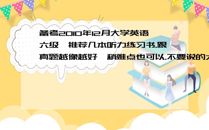 备考2010年12月大学英语六级,推荐几本听力练习书.跟真题越像越好,稍难点也可以.不要说的太笼统，具体点，哪本？好在哪里？答的好加十分。