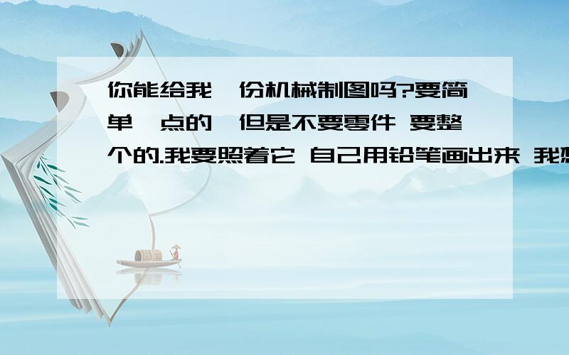 你能给我一份机械制图吗?要简单一点的,但是不要零件 要整个的.我要照着它 自己用铅笔画出来 我想要的是看了你的图纸能做出来这个图纸上的零件 这才是重点 麻烦把上面的数值也要标清