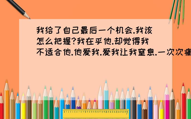 我给了自己最后一个机会.我该怎么把握?我在乎他.却觉得我不适合他.他爱我.爱我让我窒息.一次次痛着心去伤害他.却有不舍得失去他.我想我并不值得他爱.为什么我就是无法对他认真.我给了