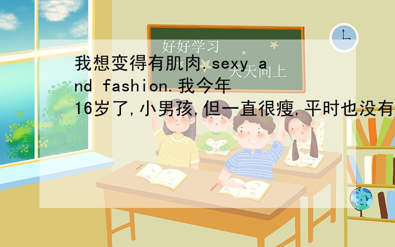 我想变得有肌肉.sexy and fashion.我今年16岁了,小男孩,但一直很瘦,平时也没有什么锻炼.才98kg,想要有一些肌肉.希望有个计划让自己有一身肌肉.训练强度不要太大.