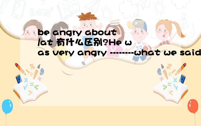 be angry about/at 有什么区别?He was very angry --------what we said为什么不选about,选at?She was angry with me ------what I said为什么又选about?我的作业真是各种令人迷惑……