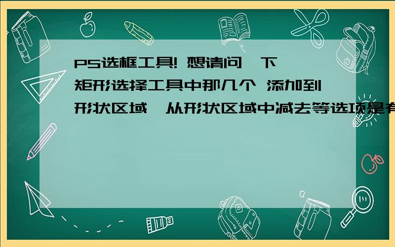 PS选框工具! 想请问一下,矩形选择工具中那几个 添加到形状区域、从形状区域中减去等选项是有什么作用呢,另外怎么在这图中填写文字呢?