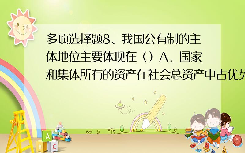 多项选择题8、我国公有制的主体地位主要体现在（）A．国家和集体所有的资产在社会总资产中占优势B．公有制企业的数目和职工人数在各个行业中占优势C．国有经济控制国民经济命脉,对