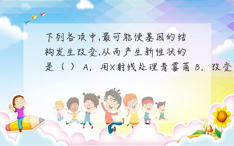 下列各项中,最可能使基因的结构发生改变,从而产生新性状的是（ ） A．用X射线处理青霉菌 B．改变农作物下列各项中,最可能使基因的结构发生改变,从而产生新性状的是（ ）A．用X射线处理