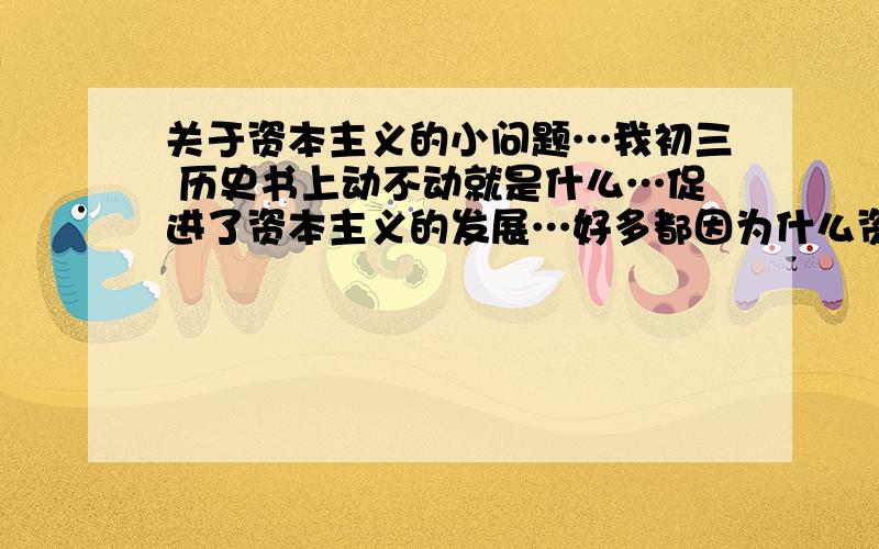 关于资本主义的小问题…我初三 历史书上动不动就是什么…促进了资本主义的发展…好多都因为什么资本主义的发展受到阻碍然后又挑起战争了…我真不明白,这是因为资本主义特别好值得