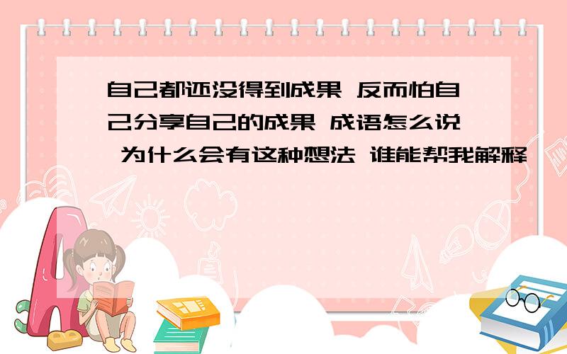 自己都还没得到成果 反而怕自己分享自己的成果 成语怎么说 为什么会有这种想法 谁能帮我解释