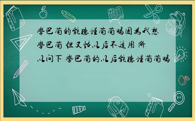 学巴葡的能听懂葡葡吗因为我想学巴葡 但又怕以后不适用 所以问下 学巴葡的以后能听懂葡葡吗