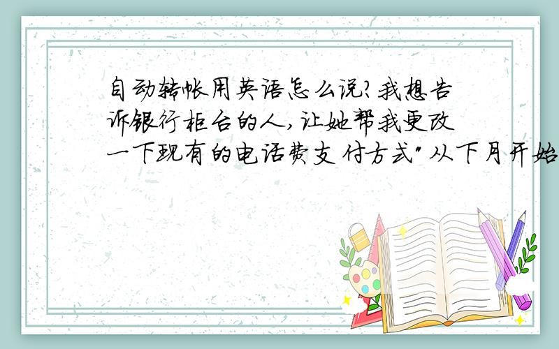 自动转帐用英语怎么说?我想告诉银行柜台的人,让她帮我更改一下现有的电话费支付方式