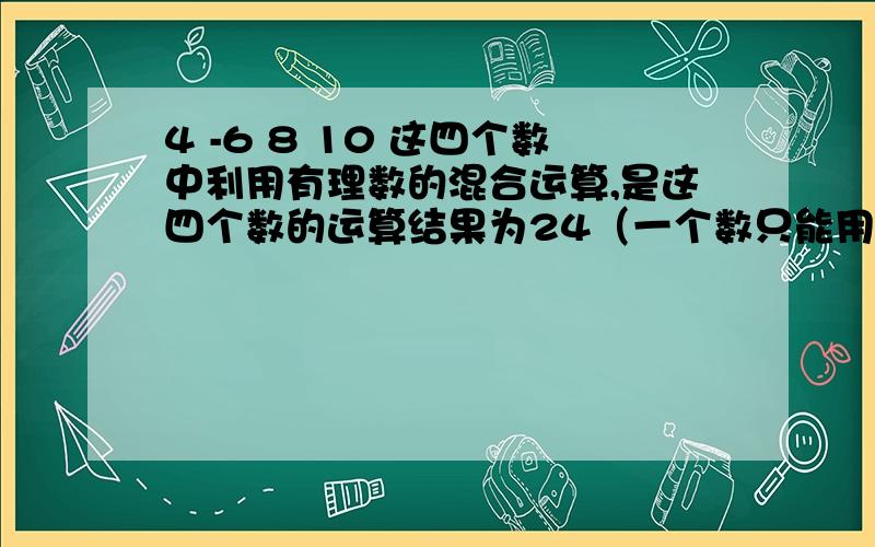 4 -6 8 10 这四个数中利用有理数的混合运算,是这四个数的运算结果为24（一个数只能用一次）