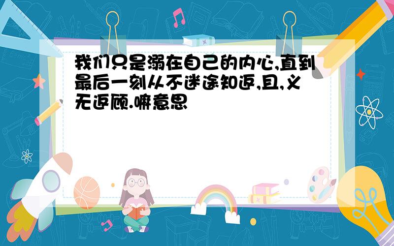 我们只是溺在自己的内心,直到最后一刻从不迷途知返,且,义无返顾.嘛意思