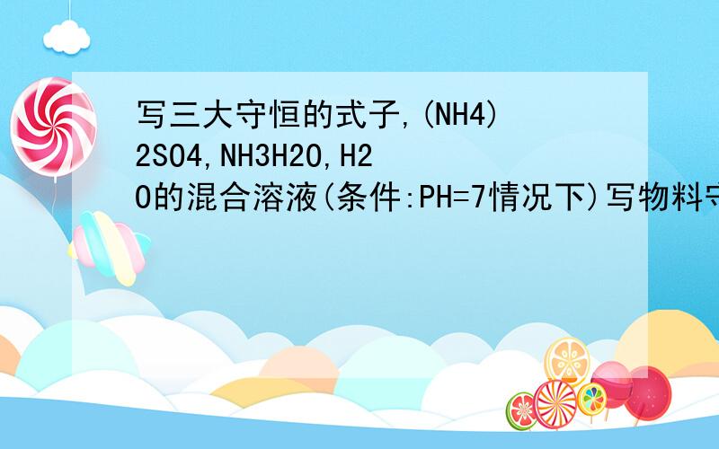 写三大守恒的式子,(NH4)2SO4,NH3H2O,H2O的混合溶液(条件:PH=7情况下)写物料守恒,电荷守恒,质子守恒的3个式子要写成这样的例:CH3COONa,H2O混合 物料守恒:c(CH3COO-)+c(CH3COOH)=c(Na+) 电荷守恒:c(CH3COO-)+c(OH-)=