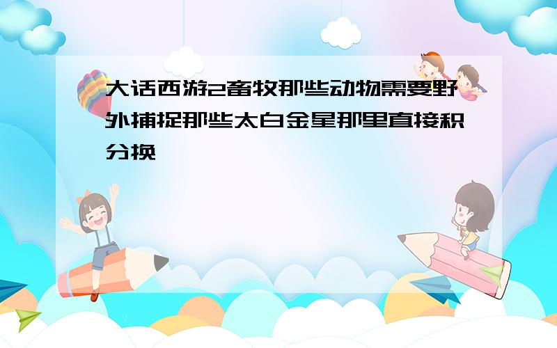 大话西游2畜牧那些动物需要野外捕捉那些太白金星那里直接积分换