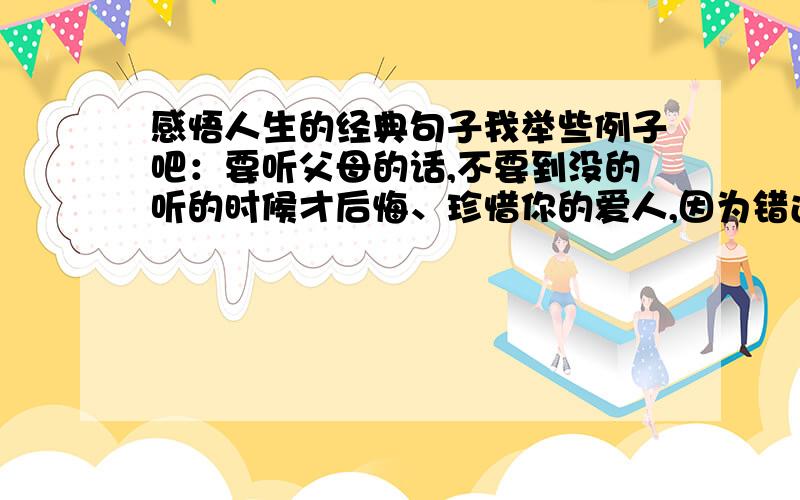 感悟人生的经典句子我举些例子吧：要听父母的话,不要到没的听的时候才后悔、珍惜你的爱人,因为错过就是错过,没有的后悔、喜欢就说,因为不说也许就永远也没机会说了、在没转身的时候