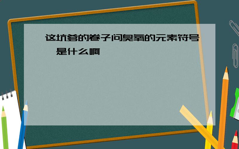 这坑爹的卷子问臭氧的元素符号,是什么啊