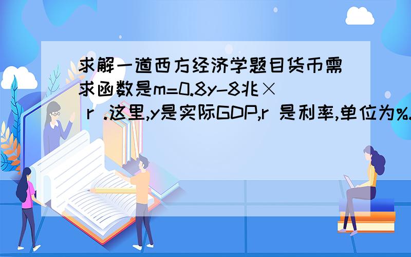 求解一道西方经济学题目货币需求函数是m=0.8y-8兆× r .这里,y是实际GDP,r 是利率,单位为%.现在,实际GDP为300兆日元,货币供给量为200兆日元.试问使货币市场均衡的利率是百分之多少?如果实际GDP