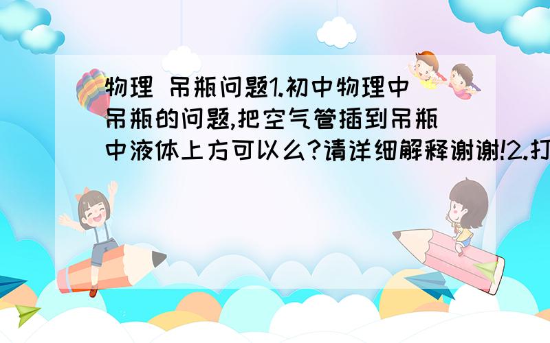 物理 吊瓶问题1.初中物理中吊瓶的问题,把空气管插到吊瓶中液体上方可以么?请详细解释谢谢!2.打吊瓶的时候有两个管子插在袋子里,一根插到体内,还有一根插着为什么水不会从那个口子出来