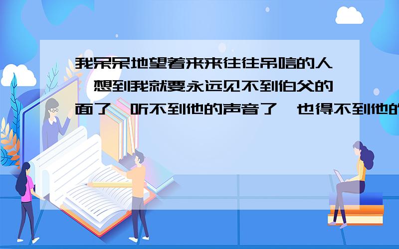 我呆呆地望着来来往往吊唁的人,想到我就要永远见不到伯父的面了,听不到他的声音了,也得不到他的爱抚了,泪珠就一滴一滴地掉下来.根据句意简写成一句话,不能超10字