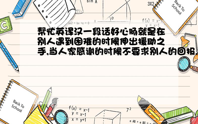 帮忙英译汉一段话好心肠就是在别人遇到困难的时候伸出援助之手,当人家感谢的时候不要求别人的回报,不索取他人的一分钱；好心肠就是对任何人都和理和气,不去欺负弱小者,不去嘲笑残疾