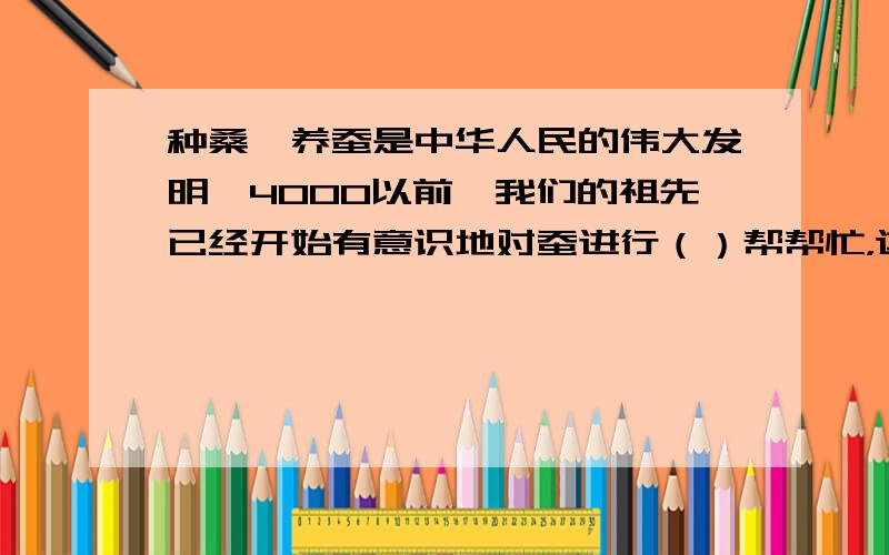 种桑,养蚕是中华人民的伟大发明,4000以前,我们的祖先已经开始有意识地对蚕进行（）帮帮忙，这是湘教版5年级暑假作业第88页一大题2小题要是不知道的话乱写一个也行我知道答案了：是织