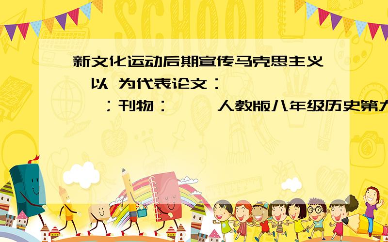 新文化运动后期宣传马克思主义,以 为代表论文：《 》、《 》；刊物：《 》人教版八年级历史第九课的题啊啊!