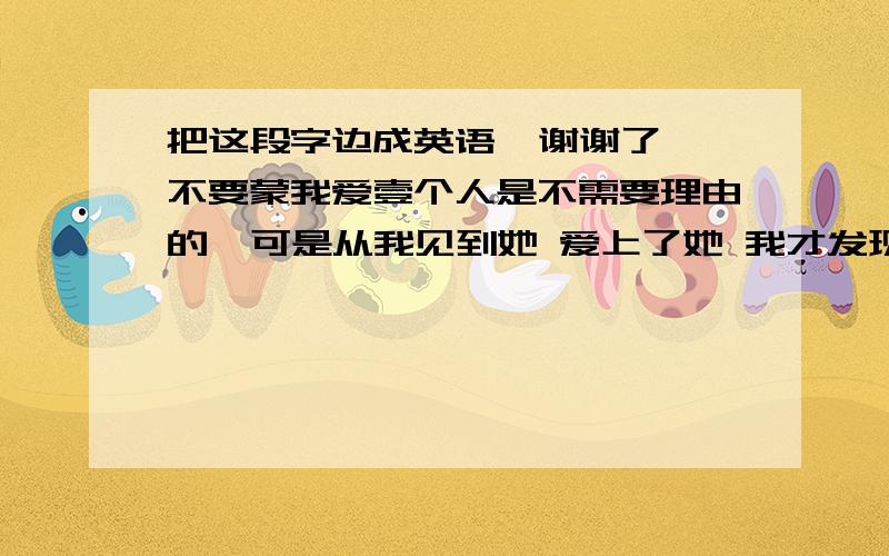 把这段字边成英语  谢谢了 不要蒙我爱壹个人是不需要理由的  可是从我见到她 爱上了她 我才发现爱情不是我们能懂的 往往到最后伤的还是自己 她是我第壹个说 我爱你的人  可是事事都不