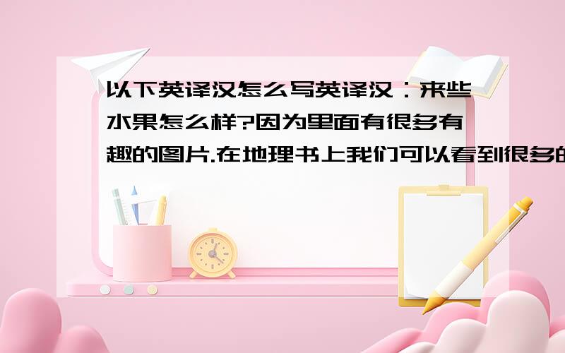 以下英译汉怎么写英译汉：来些水果怎么样?因为里面有很多有趣的图片.在地理书上我们可以看到很多的地图.彼得喜欢科学.因为有点难,但很有趣.星期五,我们先上数学,再上体育.有空.