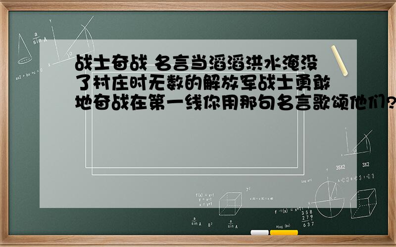 战士奋战 名言当滔滔洪水淹没了村庄时无数的解放军战士勇敢地奋战在第一线你用那句名言歌颂他们?