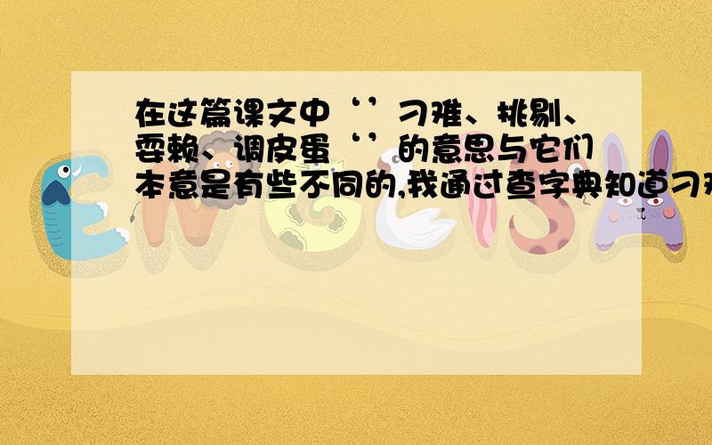 在这篇课文中‘’刁难、挑剔、耍赖、调皮蛋‘’的意思与它们本意是有些不同的,我通过查字典知道刁难的本意是什么?在文中指什么?