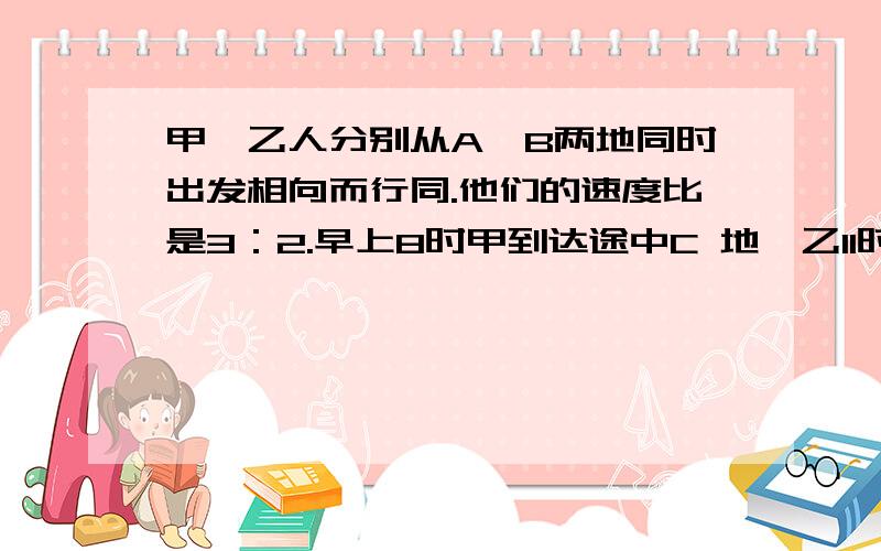 甲、乙人分别从A、B两地同时出发相向而行同.他们的速度比是3：2.早上8时甲到达途中C 地,乙11时才到达C 地.甲乙什么时候在途中相遇?