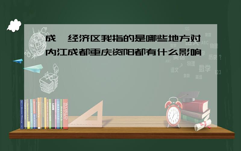 成渝经济区我指的是哪些地方对内江成都重庆资阳都有什么影响