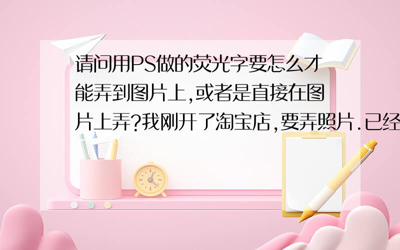 请问用PS做的荧光字要怎么才能弄到图片上,或者是直接在图片上弄?我刚开了淘宝店,要弄照片.已经用PS做好了荧光字,可是却不知道要怎么弄到我的图片上去.或者谁能教教我怎么在图上直接弄