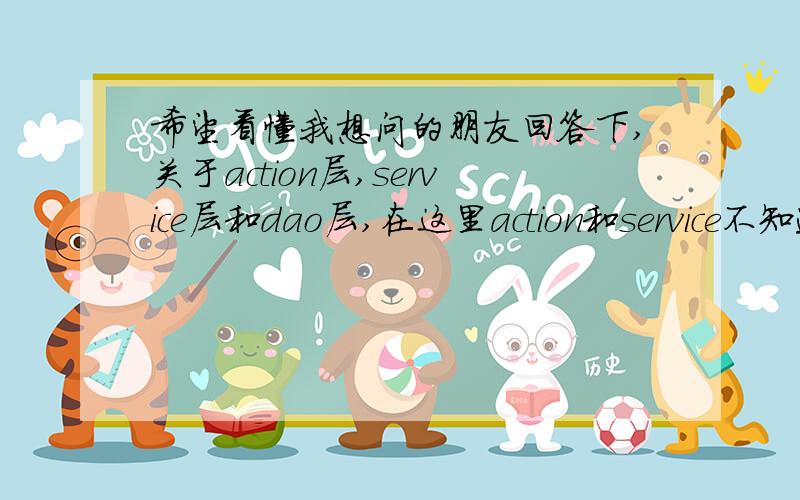 希望看懂我想问的朋友回答下,关于action层,service层和dao层,在这里action和service不知道具体应怎么写我的两种想法：1.action负责逻辑处理,而service只是负责action调用dao的中介而已,也就是说action调