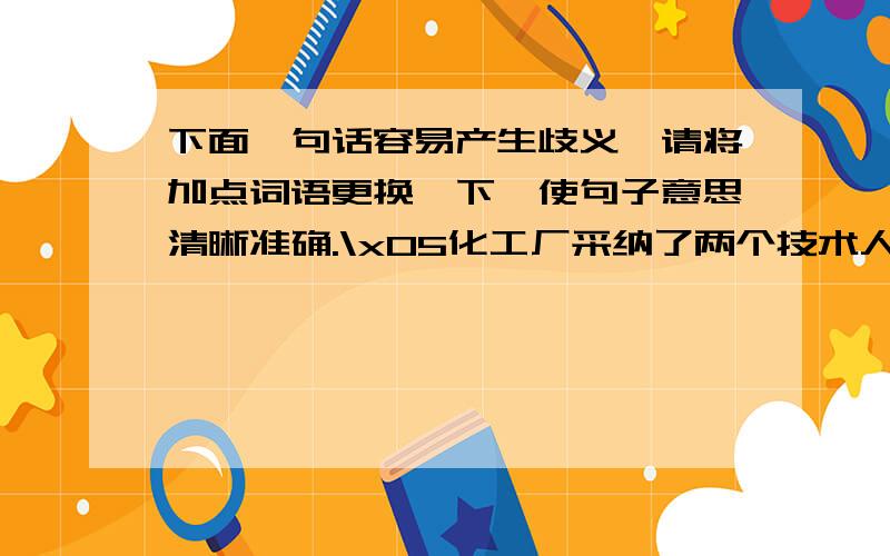 下面一句话容易产生歧义,请将加点词语更换一下,使句子意思清晰准确.\x05化工厂采纳了两个技术人员的合理建议.（1）换成（ ）,表示的意思是( )（2）换成（ ）,表示的意思是( )两个是加点