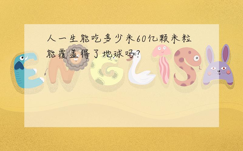 人一生能吃多少米60亿颗米粒能覆盖得了地球吗?