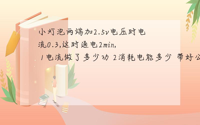 小灯泡两端加2.5v电压时电流0.3,这时通电2min, 1电流做了多少功 2消耗电能多少 带好公小灯泡两端加2.5v电压时电流0.3,这时通电2min,1电流做了多少功2消耗电能多少带好公式