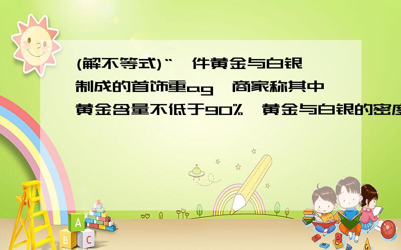 (解不等式)“一件黄金与白银制成的首饰重ag,商家称其中黄金含量不低于90%,黄金与白银的密度分别是19.3g/立方厘米与10.5g/立方厘米,列出不等式表示这件首饰的体积应满足什么条件?（提示：